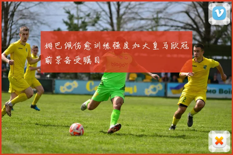 姆巴佩伤愈训练强度加大皇马欧冠前景备受瞩目
