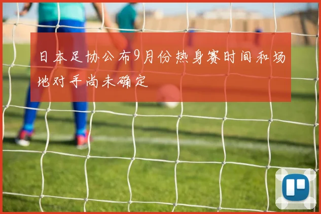日本足协公布9月份热身赛时间和场地对手尚未确定
