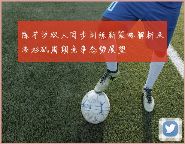 陈芋汐双人同步训练新策略解析及洛杉矶周期竞争态势展望