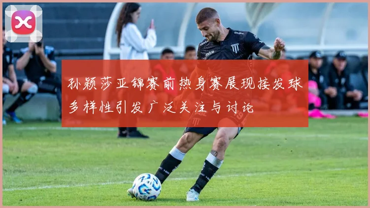 孙颖莎亚锦赛前热身赛展现接发球多样性引发广泛关注与讨论