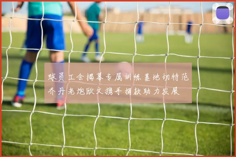 球员工会揭幕专属训练基地切特范乔丹老炮欧文携手捐款助力发展