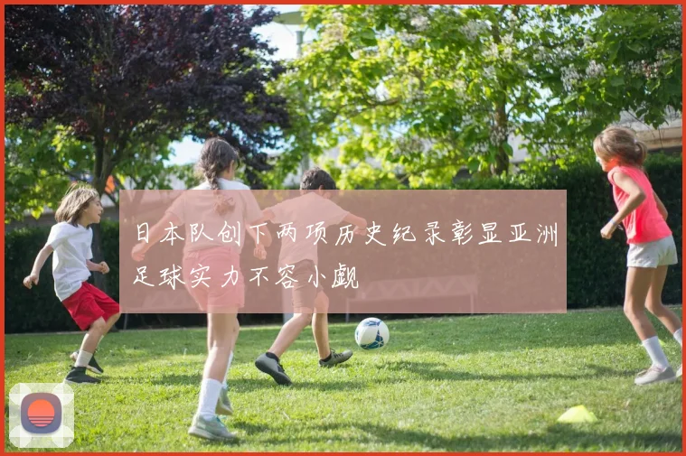 日本队创下两项历史纪录彰显亚洲足球实力不容小觑