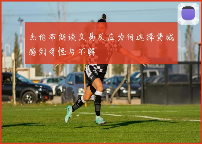 杰伦布朗谈交易反应为何选择费城感到奇怪与不解