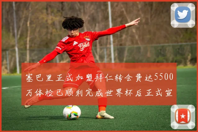 塞巴里正式加盟拜仁转会费达5500万体检已顺利完成世界杯后正式宣布