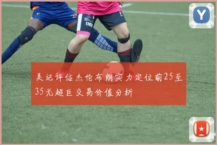 美记评估杰伦布朗实力定位前25至35无超巨交易价值分析