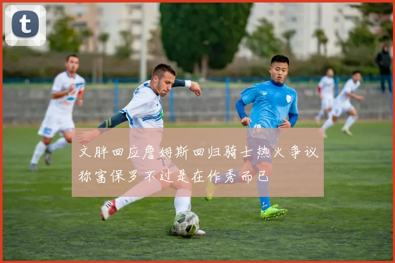 文胖回应詹姆斯回归骑士热火争议称富保罗不过是在作秀而已