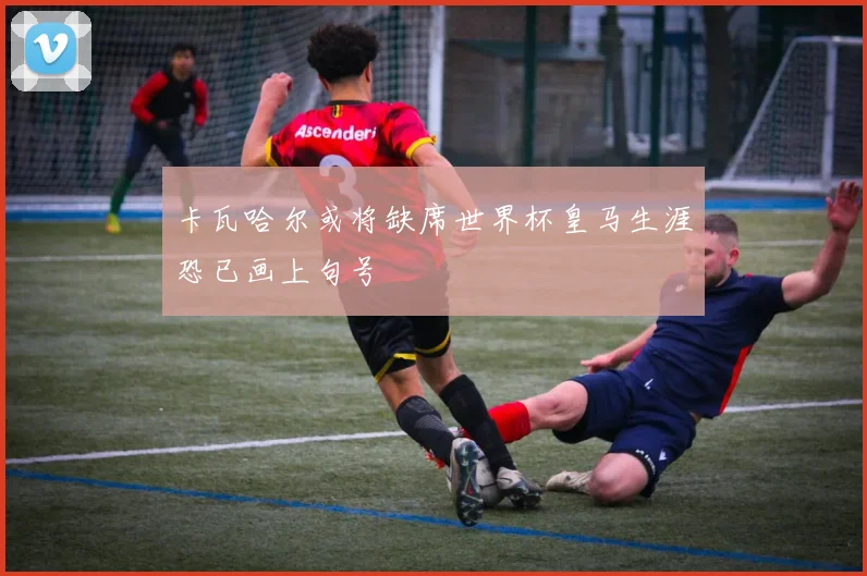 卡瓦哈尔或将缺席世界杯皇马生涯恐已画上句号