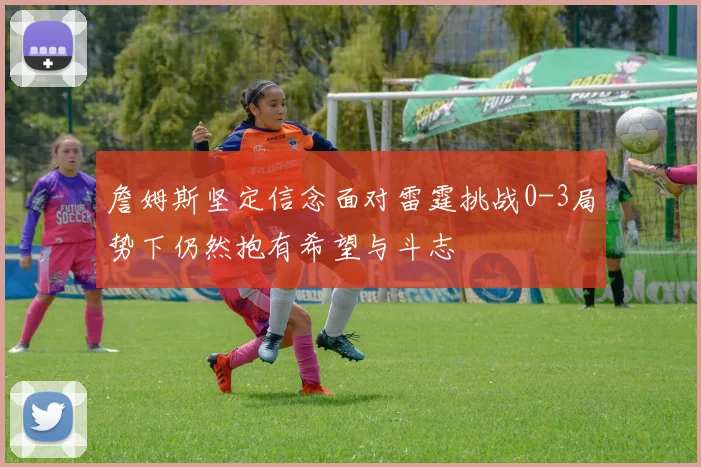 詹姆斯坚定信念面对雷霆挑战0-3局势下仍然抱有希望与斗志