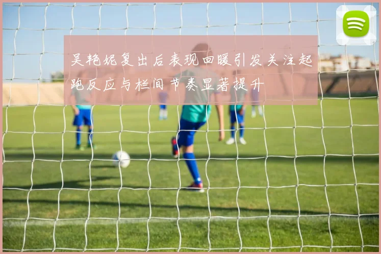 吴艳妮复出后表现回暖引发关注起跑反应与栏间节奏显著提升
