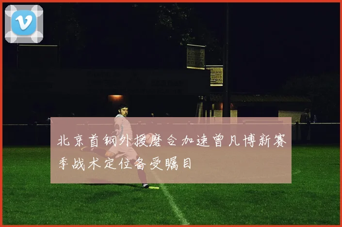 北京首钢外援磨合加速曾凡博新赛季战术定位备受瞩目