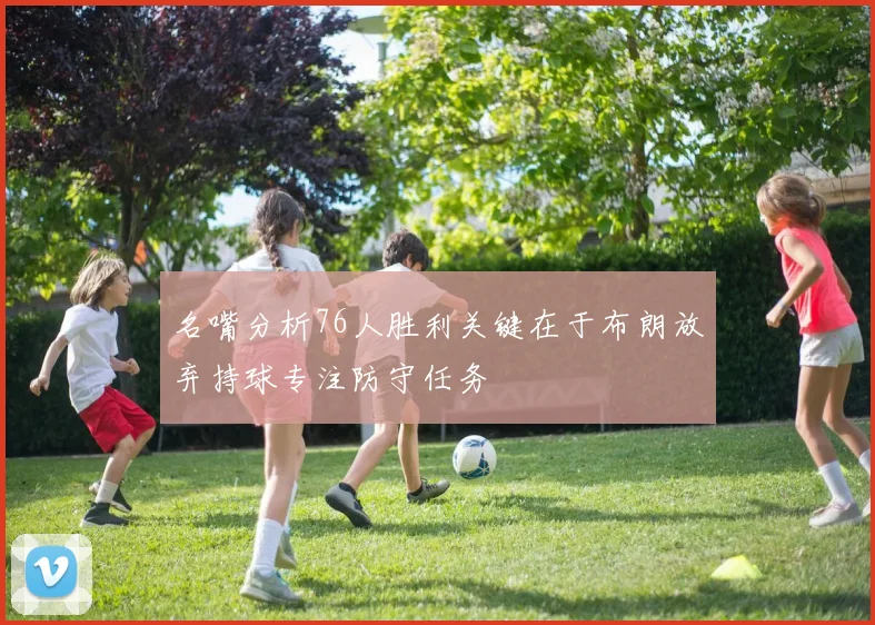 名嘴分析76人胜利关键在于布朗放弃持球专注防守任务