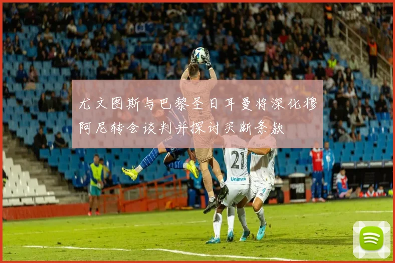 尤文图斯与巴黎圣日耳曼将深化穆阿尼转会谈判并探讨买断条款