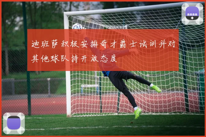 迪班萨积极安排奇才爵士试训并对其他球队持开放态度