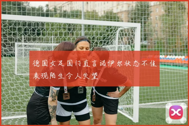 德国女足国门直言诺伊尔状态不佳表现陌生令人失望