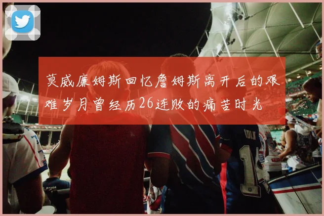 莫威廉姆斯回忆詹姆斯离开后的艰难岁月曾经历26连败的痛苦时光
