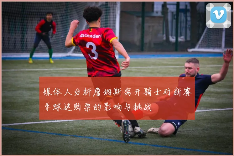 媒体人分析詹姆斯离开骑士对新赛季球迷购票的影响与挑战