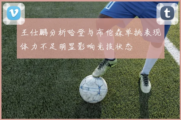 王仕鹏分析哈登与布伦森单挑表现体力不足明显影响竞技状态