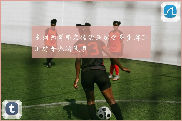 米利西奇坚定信念亚运会争金牌亚洲对手无所畏惧