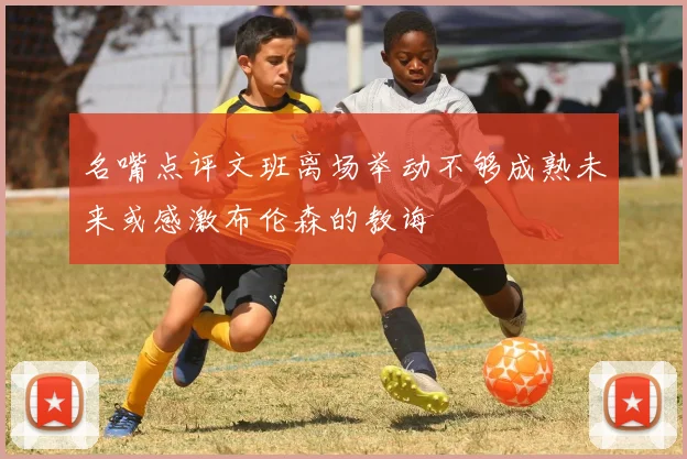 名嘴点评文班离场举动不够成熟未来或感激布伦森的教诲