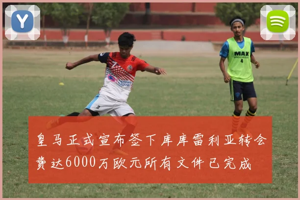 皇马正式宣布签下库库雷利亚转会费达6000万欧元所有文件已完成