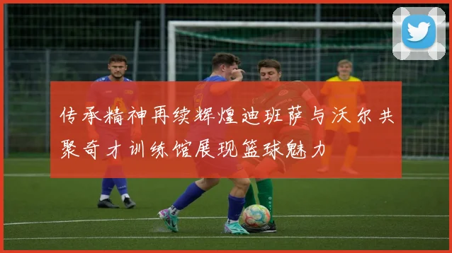 传承精神再续辉煌迪班萨与沃尔共聚奇才训练馆展现篮球魅力