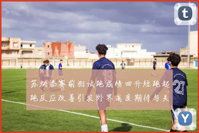 苏炳添赛前测试跑成绩回升短跑起跑反应改善引发外界高度期待与关注