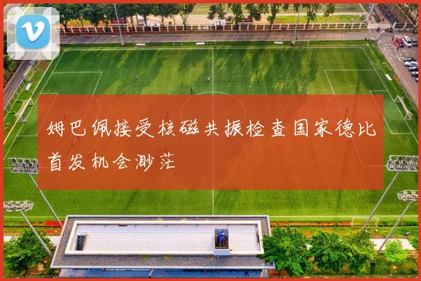 姆巴佩接受核磁共振检查国家德比首发机会渺茫