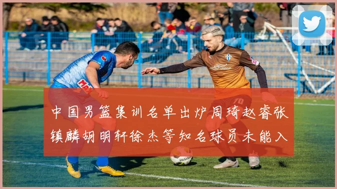 中国男篮集训名单出炉周琦赵睿张镇麟胡明轩徐杰等知名球员未能入选