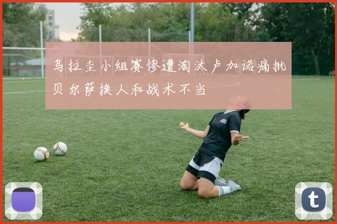 乌拉圭小组赛惨遭淘汰卢加诺痛批贝尔萨换人和战术不当