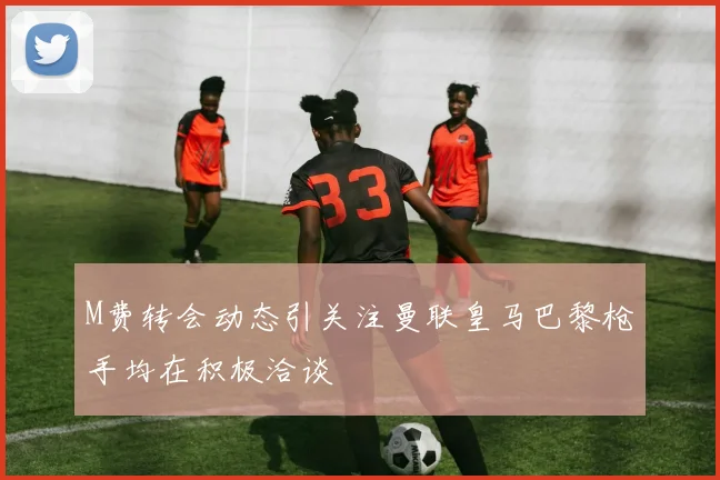 M费转会动态引关注曼联皇马巴黎枪手均在积极洽谈