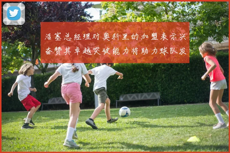 活塞总经理对奥科里的加盟表示兴奋赞其卓越突破能力将助力球队发展
