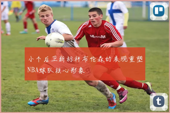 小个后卫新标杆布伦森的表现重塑NBA球队核心形象