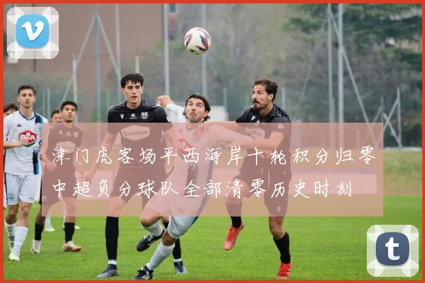 津门虎客场平西海岸十轮积分归零中超负分球队全部清零历史时刻