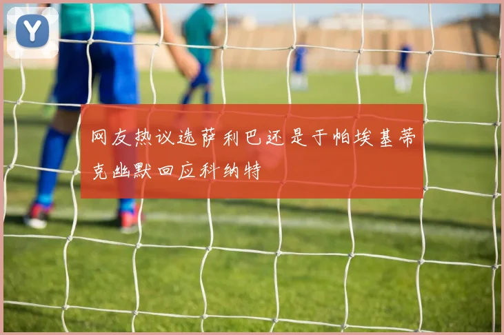 网友热议选萨利巴还是于帕埃基蒂克幽默回应科纳特